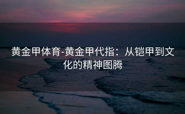 黄金甲体育-黄金甲代指：从铠甲到文化的精神图腾