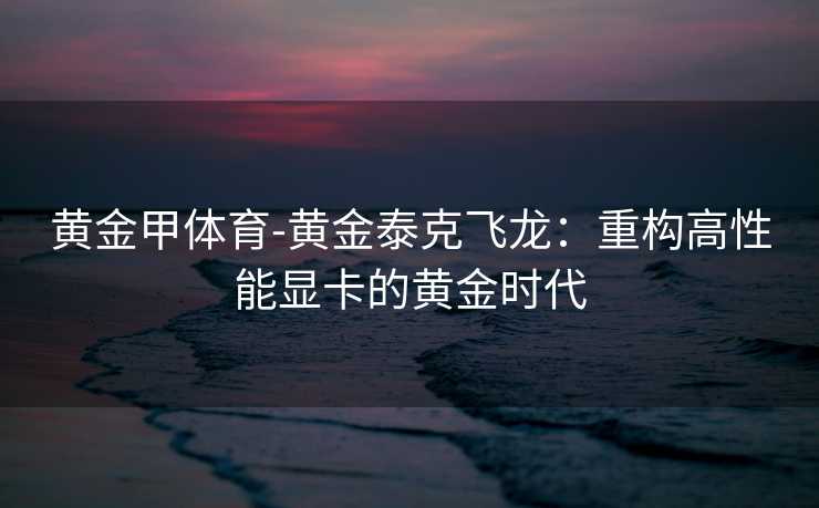 黄金甲体育-黄金泰克飞龙：重构高性能显卡的黄金时代
