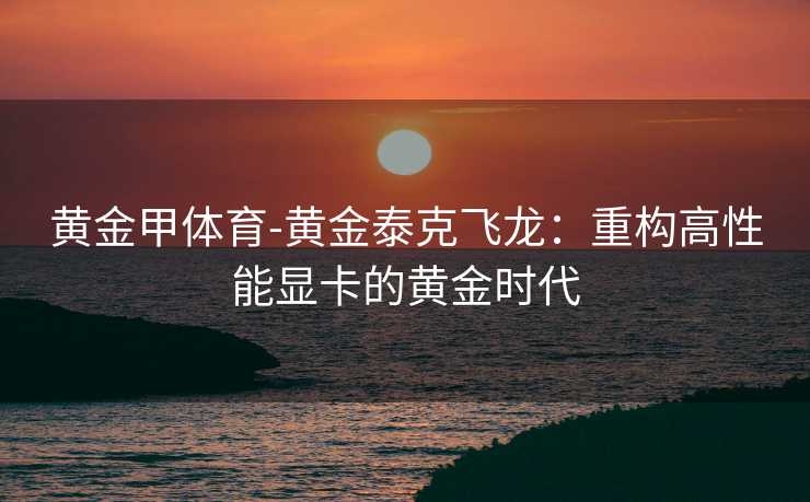 黄金甲体育-黄金泰克飞龙：重构高性能显卡的黄金时代