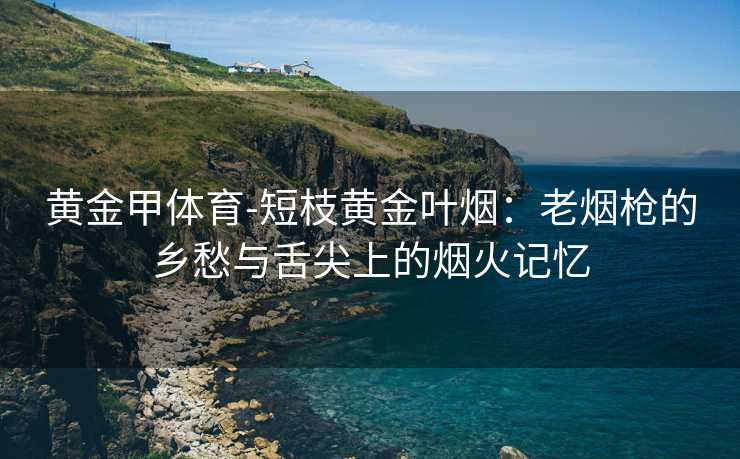 黄金甲体育-短枝黄金叶烟：老烟枪的乡愁与舌尖上的烟火记忆