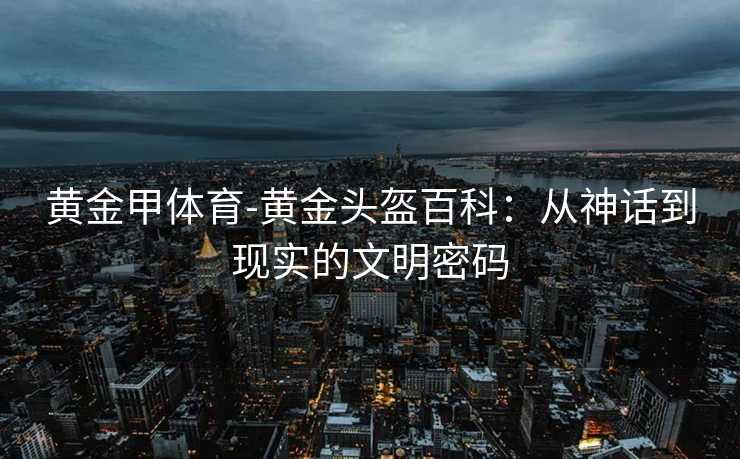 黄金甲体育-黄金头盔百科：从神话到现实的文明密码