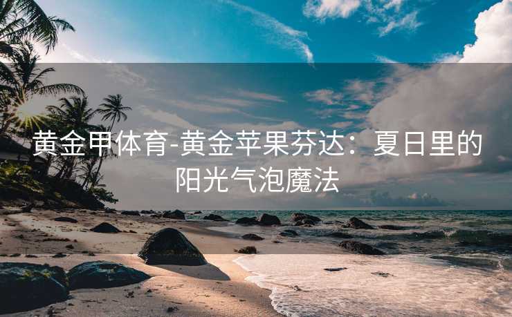 黄金甲体育-黄金苹果芬达：夏日里的阳光气泡魔法
